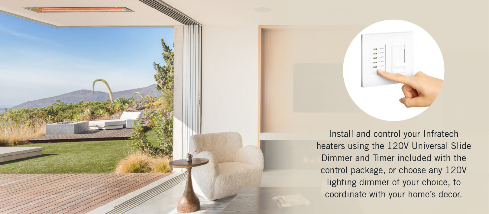 Install and control your Infratech heaters using the 120V Universal Slide Dimmer and Timer included with the control package, or choose any 120V lighting dimmer of your choice, to coordinate with your home’s decor.